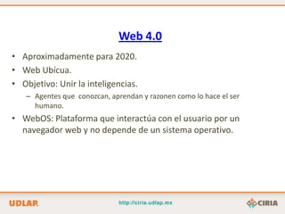 Web 4.0
• Aproximadamente para 2020.
• Web Ubícua.
• Objetivo: Unir la inteligencias.
   – Agentes que conozcan, aprendan y razonen como lo hace el ser
     humano.
• WebOS: Plataforma que interactúa con el usuario por un
  navegador web y no depende de un sistema operativo.
 