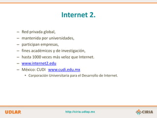 Internet 2.

–   Red privada global,
–   mantenida por universidades,
–   participan empresas,
–   fines académicos y de investigación,
–   hasta 1000 veces más veloz que Internet.
–   www.internet2.edu
–   México: CUDI www.cudi.edu.mx
     • Corporación Universitaria para el Desarrollo de Internet.
 