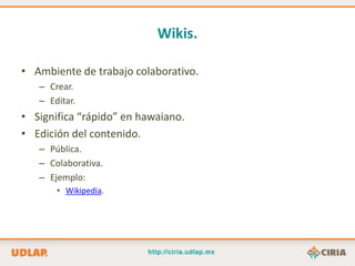 Wikis.

• Ambiente de trabajo colaborativo.
   – Crear.
   – Editar.
• Significa “rápido” en hawaiano.
• Edición del contenido.
   – Pública.
   – Colaborativa.
   – Ejemplo:
       • Wikipedia.
 