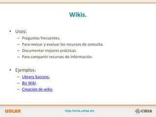 Wikis.

• Usos:
   –   Preguntas frecuentes.
   –   Para revisar y evaluar los recursos de consulta.
   –   Documentar mejores prácticas.
   –   Para compartir recursos de información.


• Ejemplos:
   – Library Success.
   – Biz Wiki.
   – Creación de wikis
 