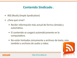 Contenido Sindicado .

• RSS (Really Simple Syndication)
• ¿Para qué sirve?
   • Recibir información más actual de forma cómoda y
     automática.
   • El contenido se cargará automáticamente en la
     computadora.
   • No están limitados únicamente a archivos de texto, sino
     también a archivos de audio y video.
 