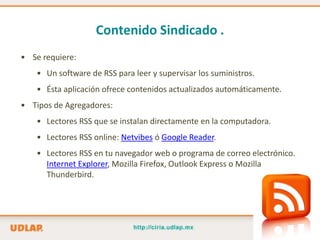 Contenido Sindicado .
• Se requiere:
    • Un software de RSS para leer y supervisar los suministros.
    • Ésta aplicación ofrece contenidos actualizados automáticamente.
• Tipos de Agregadores:
    • Lectores RSS que se instalan directamente en la computadora.
    • Lectores RSS online: Netvibes ó Google Reader.
    • Lectores RSS en tu navegador web o programa de correo electrónico.
      Internet Explorer, Mozilla Firefox, Outlook Express o Mozilla
      Thunderbird.
 
