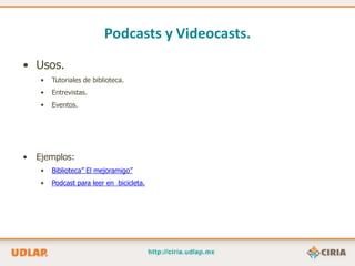 Podcasts y Videocasts.
• Usos.
     •   Tutoriales de biblioteca.
     •   Entrevistas.
     •   Eventos.




•   Ejemplos:
     •   Biblioteca” El mejoramigo”
     •   Podcast para leer en bicicleta.
 