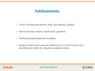 Folcksonomía.


– “Folck” Proviene del alemán “VolK” que significa “pueblo”.

– Nomos (nomia): ordenar, clasificación, gestionar.

– Clasificación gestionada por el pueblo.

– Surgen cuando varios usuarios colaboran en un mismo recurso y lo
  describen por medio de etiquetas o palabras claves.
 