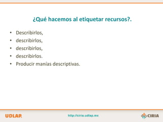¿Qué hacemos al etiquetar recursos?.

•   Describirlos,
•   describirlos,
•   describirlos,
•   describirlos.
•   Producir manías descriptivas.
 