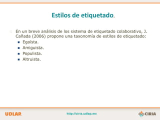 Estilos de etiquetado.

   En un breve análisis de los sistema de etiquetado colaborativo, J.
    Cañada (2006) propone una taxonomía de estilos de etiquetado:
      Egoísta.
      Amiguista.
      Populista.
      Altruista.
 