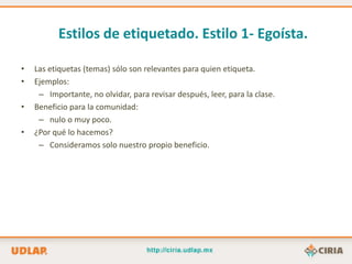 Estilos de etiquetado. Estilo 1- Egoísta.

•   Las etiquetas (temas) sólo son relevantes para quien etiqueta.
•   Ejemplos:
     – Importante, no olvidar, para revisar después, leer, para la clase.
•   Beneficio para la comunidad:
     – nulo o muy poco.
•   ¿Por qué lo hacemos?
     – Consideramos solo nuestro propio beneficio.
 