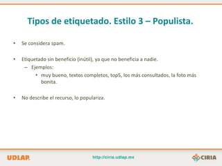 Tipos de etiquetado. Estilo 3 – Populista.

•   Se considera spam.

•   Etiquetado sin beneficio (inútil), ya que no beneficia a nadie.
     – Ejemplos:
          • muy bueno, textos completos, top5, los más consultados, la foto más
            bonita.

•   No describe el recurso, lo populariza.
 