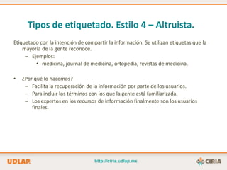 Tipos de etiquetado. Estilo 4 – Altruista.
Etiquetado con la intención de compartir la información. Se utilizan etiquetas que la
    mayoría de la gente reconoce.
     – Ejemplos:
         • medicina, journal de medicina, ortopedia, revistas de medicina.

•   ¿Por qué lo hacemos?
     – Facilita la recuperación de la información por parte de los usuarios.
     – Para incluir los términos con los que la gente está familiarizada.
     – Los expertos en los recursos de información finalmente son los usuarios
        finales.
 
