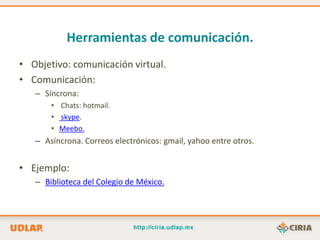 Herramientas de comunicación.
• Objetivo: comunicación virtual.
• Comunicación:
   – Síncrona:
       • Chats: hotmail.
       • skype.
       • Meebo.
   – Asíncrona. Correos electrónicos: gmail, yahoo entre otros.


• Ejemplo:
   – Biblioteca del Colegio de México.
 