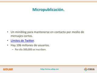 Micropublicación.




• Un miniblog para mantenerse en contacto por medio de
  mensajes cortos.
• Límites de Twitter.
• Hay 106 millones de usuarios.
   – Por día 300,000 se inscriben.
 