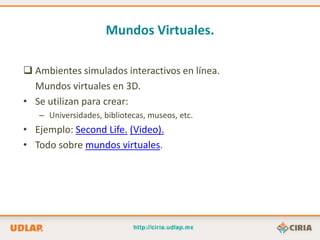 Mundos Virtuales.

 Ambientes simulados interactivos en línea.
  Mundos virtuales en 3D.
• Se utilizan para crear:
   – Universidades, bibliotecas, museos, etc.
• Ejemplo: Second Life. (Video).
• Todo sobre mundos virtuales.
 