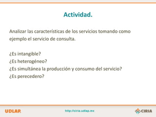 Actividad.

Analizar las características de los servicios tomando como
ejemplo el servicio de consulta.

¿Es intangible?
¿Es heterogéneo?
¿Es simultánea la producción y consumo del servicio?
¿Es perecedero?
 