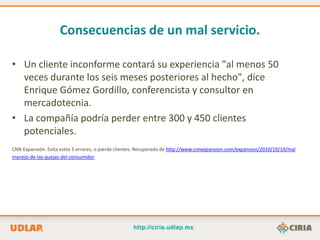 Consecuencias de un mal servicio.

• Un cliente inconforme contará su experiencia "al menos 50
  veces durante los seis meses posteriores al hecho", dice
  Enrique Gómez Gordillo, conferencista y consultor en
  mercadotecnia.
• La compañía podría perder entre 300 y 450 clientes
  potenciales.
CNN Expansión. Evita estos 5 errores, o pierde clientes. Recuperado de http://www.cnnexpansion.com/expansion/2010/10/19/mal
manejo-de-las-quejas-del-consumidor
 