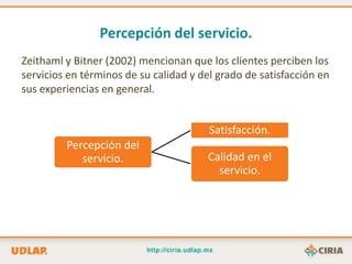Percepción del servicio.
Zeithaml y Bitner (2002) mencionan que los clientes perciben los
servicios en términos de su calidad y del grado de satisfacción en
sus experiencias en general.


                                        Satisfacción.
         Percepción del
            servicio.                  Calidad en el
                                         servicio.
 