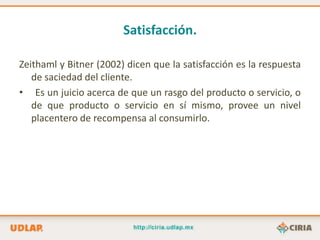 Satisfacción.

Zeithaml y Bitner (2002) dicen que la satisfacción es la respuesta
   de saciedad del cliente.
• Es un juicio acerca de que un rasgo del producto o servicio, o
   de que producto o servicio en sí mismo, provee un nivel
   placentero de recompensa al consumirlo.
 