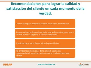 Recomendaciones para lograr la calidad y
satisfacción del cliente en cada momento de la
                     verdad.

     Crea un plan para recuperar clientes o usuarios insatisfechos.



     Aunque existan políticas de servicio, busca alternativas para que el
     usuario nunca se vaya sin el servicio requerido.



     Prepárate para hacer frente a los clientes difíciles.


     No olvides las dimensiones de la calidad (confianza,
     responsabilidad, seguridad, entre otras) en cada momento de
     verdad.
 