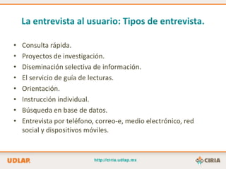 La entrevista al usuario: Tipos de entrevista.

•   Consulta rápida.
•   Proyectos de investigación.
•   Diseminación selectiva de información.
•   El servicio de guía de lecturas.
•   Orientación.
•   Instrucción individual.
•   Búsqueda en base de datos.
•   Entrevista por teléfono, correo-e, medio electrónico, red
    social y dispositivos móviles.
 