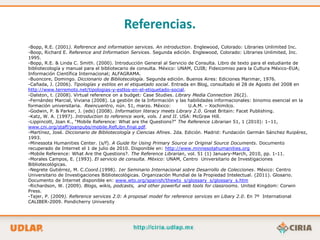 Referencias.
-Bopp, R.E. (2001). Reference and information services. An introduction. Englewood, Colorado: Libraries Unlimited Inc.
-Boop, Richard E. Reference and Information Services. Segunda edición. Englewood, Colorado: Libraries Unlimited, Inc.
1995.
-Bopp, R.E. & Linda C. Smith. (2000). Introducción General al Servicio de Consulta. Libro de texto para el estudiante de
bibliotecología y manual para el bibliotecario de consulta. México: UNAM, CUIB; Fideicomiso para la Cultura México-EUA;
Información Científica Internacional; ALFAGRAMA.
-Buoncore, Domingo. Diccionario de Bibliotecología. Segunda edición. Buenos Aires: Ediciones Marimar, 1976.
-Cañada, J. (2006). Tipologías y estilos en el etiquetado social. Entrada en Blog, consultado el 28 de Agosto del 2008 en
http://www.terremoto.net/tipologias-y-estlos-en-el-etiquetado-social.
-Dalston, t. (2008). Virtual reference on a budget: Case Studies. Library Media Connection 26(2).
-Fernández Marcial, Viviana (2008). La gestión de la Información y las habilidades informacionales: binomio esencial en la
formación universitaria. Reencuentro, nún. 51, marzo. México:            U.A.M. – Xochimilco.
-Godwin, P. & Parker, J. (eds) (2008). Information literacy meets Library 2.0. Great Britain: Facet Publishing.
-Katz, W. A. (1997). Introduction to reference work, vols. I and II. USA: McGraw Hill.
-Lippincott, Joan K., “Mobile Reference: What are the Questions?” The Reference Librarian 51, 1 (2010): 1–11,
www.cni.org/staff/joanpubs/mobile.RefLibn.final.pdf.
-Martínez, José. Diccionario de Bibliotecología y Ciencias Afines. 2da. Edición. Madrid: Fundación Germán Sánchez Ruipérez,
1993.
-Minessota Humanities Center. (s/f). A Guide for Using Primary Source or Original Source Documents. Documento
recuperado de Internet el 1 de julio de 2010. Disponible en: http://www.minnesotahumanities.org
-Mobile Reference: What Are the Questions?. The Reference Librarian, vol. 51 (1) January-March, 2010, pp. 1-11.
-Morales Campos, E. (1993). El servicio de consulta. México: UNAM, Centro Universitario de Investigaciones
Bibliotecológicas.
-Negrete Gutiérrez, M. C.Coord.(1998). 1er Seminario Internacional sobre Desarrollo de Colecciones. México: Centro
Universitario de Investigaciones Bibliotecológicas. Organización Mundial de la Propiedad Intelectual. (2011). Glosario.
Documento de Internet disponible en: www.wto.org/spanish/thewto_s/glossary_s/glossary_s.htm
-Richardson, W. (2009). Blogs, wikis, podcasts, and other powerful web tools for classrooms. United Kingdom: Corwin
Press.
-Tajer, P. (2009). Reference services 2.0: A proposal model for reference services en Libary 2.0. En 7º International
CALIBER-2009. Pondicherry University
 