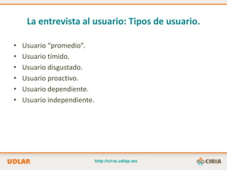 La entrevista al usuario: Tipos de usuario.

•   Usuario “promedio”.
•   Usuario tímido.
•   Usuario disgustado.
•   Usuario proactivo.
•   Usuario dependiente.
•   Usuario independiente.
 