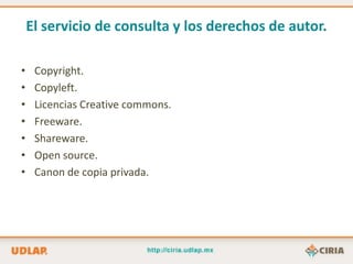 El servicio de consulta y los derechos de autor.

•    Copyright.
•    Copyleft.
•    Licencias Creative commons.
•    Freeware.
•    Shareware.
•    Open source.
•    Canon de copia privada.
 