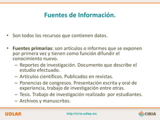 Fuentes de Información.

• Son todos los recursos que contienen datos.

• Fuentes primarias: son artículos o informes que se exponen
  por primera vez y tienen como función difundir el
  conocimiento nuevo.
   – Reportes de investigación. Documento que describe el
     estudio efectuado.
   – Artículos científicos. Publicados en revistas.
   – Ponencias de congresos. Presentación escrita y oral de
     experiencia, trabajo de investigación entre otras.
   – Tesis. Trabajo de investigación realizado por estudiantes.
   – Archivos y manuscritos.
 