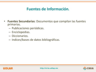 Fuentes de Información.

• Fuentes Secundarias: Documentos que compilan las fuentes
  primarias.
   – Publicaciones periódicas.
   – Enciclopedias.
   – Diccionarios.
   – Indices/bases de datos bibliográficas.
 
