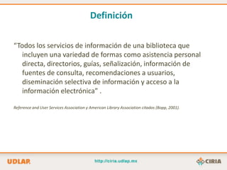 Definición

“Todos los servicios de información de una biblioteca que
   incluyen una variedad de formas como asistencia personal
   directa, directorios, guías, señalización, información de
   fuentes de consulta, recomendaciones a usuarios,
   diseminación selectiva de información y acceso a la
   información electrónica” .

Reference and User Services Association y American Library Association citados (Bopp, 2001).
 