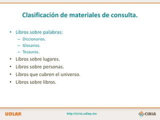 Clasificación de materiales de consulta.

• Libros sobre palabras:
    – Diccionarios.
    – Glosarios.
    – Tesauros.
•   Libros sobre lugares.
•   Libros sobre personas.
•   Libros que cubren el universo.
•   Libros sobre libros.
 