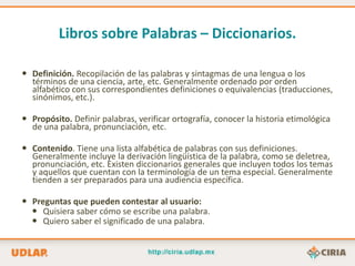 Libros sobre Palabras – Diccionarios.

 Definición. Recopilación de las palabras y sintagmas de una lengua o los
  términos de una ciencia, arte, etc. Generalmente ordenado por orden
  alfabético con sus correspondientes definiciones o equivalencias (traducciones,
  sinónimos, etc.).

 Propósito. Definir palabras, verificar ortografía, conocer la historia etimológica
  de una palabra, pronunciación, etc.

 Contenido. Tiene una lista alfabética de palabras con sus definiciones.
  Generalmente incluye la derivación lingüística de la palabra, como se deletrea,
  pronunciación, etc. Existen diccionarios generales que incluyen todos los temas
  y aquellos que cuentan con la terminología de un tema especial. Generalmente
  tienden a ser preparados para una audiencia específica.

 Preguntas que pueden contestar al usuario:
   Quisiera saber cómo se escribe una palabra.
   Quiero saber el significado de una palabra.
 