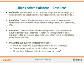 Libros sobre Palabras – Tesauros.
• Definición. Recopilación de los términos aceptados en un lenguaje o
  en un sistema de vocabulario cerrado (ej.: sistemas de clasificación).

• Propósito. Conocer los términos que son aceptados. Mostrar las
  relaciones entre los términos (sinónimo, más general, más específico,
  etc.).

• Contenido. Tiene una lista alfabética de palabras que representan
  algunos temas y sus subtemas. Existen tesauros generales que
  incluyen todos los temas y aquellos que cuentan con la terminología
  de un tema especial.

• Preguntas que pueden contestar al usuario:
   – Necesito hacer una búsqueda por tema en una biblioteca.
   – Quiero saber términos relacionados a un tema.
   – ¿A qué área del conocimiento pertenece un tema?
 