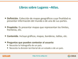Libros sobre Lugares –Atlas.


 Definición. Colección de mapas geográficos cuya finalidad es
  presentar información del mundo o de una de sus partes.

 Propósito. Es presentar mapas que representan los límites,
  fronteras, etc.

 Contenido. Incluye gráficas, mapas, banderas, tablas, etc.

 Preguntas que pueden contestar al usuario:
   Necesito la hidrografía de un país.
   Necesito la división territorial de un estado o de un país.
 
