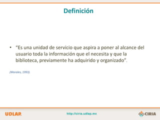 Definición




• “Es una unidad de servicio que aspira a poner al alcance del
  usuario toda la información que el necesita y que la
  biblioteca, previamente ha adquirido y organizado”.

(Morales, 1993).
 