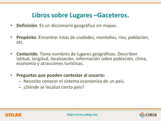 Libros sobre Lugares –Gaceteros.
• Definición. Es un diccionario geográfico sin mapas.

• Propósito. Encontrar listas de ciudades, montañas, ríos, población,
  etc.

• Contenido. Tiene nombres de lugares geográficos. Describen
  latitud, longitud, localización, información sobre población, clima,
  economía y atracciones turísticas.

• Preguntas que pueden contestar al usuario:
   – Necesito conocer el sistema económico de un país.
   – ¿Dónde se localiza cierto país?
 