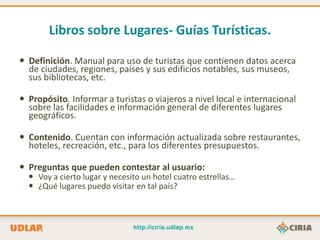 Libros sobre Lugares- Guías Turísticas.

 Definición. Manual para uso de turistas que contienen datos acerca
  de ciudades, regiones, países y sus edificios notables, sus museos,
  sus bibliotecas, etc.

 Propósito. Informar a turistas o viajeros a nivel local e internacional
  sobre las facilidades e información general de diferentes lugares
  geográficos.

 Contenido. Cuentan con información actualizada sobre restaurantes,
  hoteles, recreación, etc., para los diferentes presupuestos.

 Preguntas que pueden contestar al usuario:
   Voy a cierto lugar y necesito un hotel cuatro estrellas…
   ¿Qué lugares puedo visitar en tal país?
 