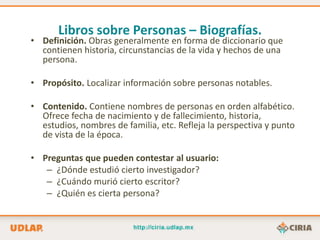 Libros sobre Personas – Biografías.
• Definición. Obras generalmente en forma de diccionario que
  contienen historia, circunstancias de la vida y hechos de una
  persona.

• Propósito. Localizar información sobre personas notables.

• Contenido. Contiene nombres de personas en orden alfabético.
  Ofrece fecha de nacimiento y de fallecimiento, historia,
  estudios, nombres de familia, etc. Refleja la perspectiva y punto
  de vista de la época.

• Preguntas que pueden contestar al usuario:
   – ¿Dónde estudió cierto investigador?
   – ¿Cuándo murió cierto escritor?
   – ¿Quién es cierta persona?
 
