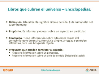 Libros que cubren el universo – Enciclopedias.

 Definición. Literalmente significa círculo de vida. Es la suma total del
  saber humano.

 Propósito. Es informar y educar sobre un aspecto en particular.

 Contenido. Tiene información sobre diferentes ramas del
  conocimiento o de un área temática simple, arreglada en orden
  alfabético para una búsqueda rápida.

 Preguntas que pueden contestar al usuario:
   Requiero información sobre un personaje.
   Requiero información sobre un área de estudio (Psicología social).
 