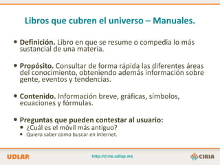 Libros que cubren el universo – Manuales.

 Definición. Libro en que se resume o compedia lo más
  sustancial de una materia.

 Propósito. Consultar de forma rápida las diferentes áreas
  del conocimiento, obteniendo además información sobre
  gente, eventos y tendencias.

 Contenido. Información breve, gráficas, símbolos,
  ecuaciones y fórmulas.

 Preguntas que pueden contestar al usuario:
  ¿Cuál es el móvil más antiguo?
  Quiero saber como buscar en Internet.
 