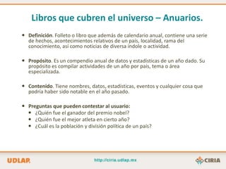 Libros que cubren el universo – Anuarios.
 Definición. Folleto o libro que además de calendario anual, contiene una serie
  de hechos, acontecimientos relativos de un país, localidad, rama del
  conocimiento, así como noticias de diversa índole o actividad.

 Propósito. Es un compendio anual de datos y estadísticas de un año dado. Su
  propósito es compilar actividades de un año por país, tema o área
  especializada.

 Contenido. Tiene nombres, datos, estadísticas, eventos y cualquier cosa que
  podría haber sido notable en el año pasado.

 Preguntas que pueden contestar al usuario:
   ¿Quién fue el ganador del premio nobel?
   ¿Quién fue el mejor atleta en cierto año?
   ¿Cuál es la población y división política de un país?
 