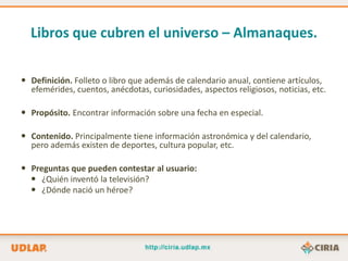 Libros que cubren el universo – Almanaques.

 Definición. Folleto o libro que además de calendario anual, contiene artículos,
  efemérides, cuentos, anécdotas, curiosidades, aspectos religiosos, noticias, etc.

 Propósito. Encontrar información sobre una fecha en especial.

 Contenido. Principalmente tiene información astronómica y del calendario,
  pero además existen de deportes, cultura popular, etc.

 Preguntas que pueden contestar al usuario:
   ¿Quién inventó la televisión?
   ¿Dónde nació un héroe?
 