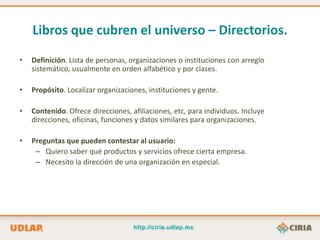 Libros que cubren el universo – Directorios.
•   Definición. Lista de personas, organizaciones o instituciones con arreglo
    sistemático, usualmente en orden alfabético y por clases.

•   Propósito. Localizar organizaciones, instituciones y gente.

•   Contenido. Ofrece direcciones, afiliaciones, etc, para individuos. Incluye
    direcciones, oficinas, funciones y datos similares para organizaciones.

•   Preguntas que pueden contestar al usuario:
     – Quiero saber qué productos y servicios ofrece cierta empresa.
     – Necesito la dirección de una organización en especial.
 