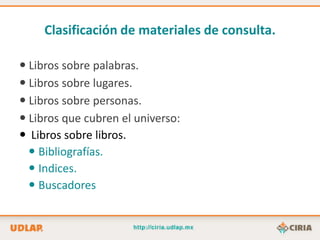 Clasificación de materiales de consulta.

 Libros sobre palabras.
 Libros sobre lugares.
 Libros sobre personas.
 Libros que cubren el universo:
 Libros sobre libros.
   Bibliografías.
   Indices.
   Buscadores
 
