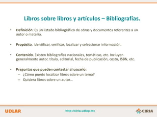 Libros sobre libros y artículos – Bibliografías.
•   Definición. Es un listado bibliográfico de obras y documentos referentes a un
    autor o materia.

•   Propósito. Identificar, verificar, localizar y seleccionar información.

•   Contenido. Existen bibliografías nacionales, temáticas, etc. Incluyen
    generalmente autor, título, editorial, fecha de publicación, costo, ISBN, etc.

•   Preguntas que pueden contestar al usuario:
     – ¿Cómo puedo localizar libros sobre un tema?
     – Quisiera libros sobre un autor…
 