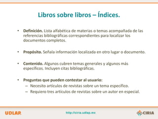 Libros sobre libros – Índices.

• Definición. Lista alfabética de materias o temas acompañada de las
  referencias bibliográficas correspondientes para localizar los
  documentos completos.

• Propósito. Señala información localizada en otro lugar o documento.

• Contenido. Algunos cubren temas generales y algunos más
  específicos. Incluyen citas bibliográficas.

• Preguntas que pueden contestar al usuario:
   – Necesito artículos de revistas sobre un tema específico.
   – Requiero tres artículos de revistas sobre un autor en especial.
 