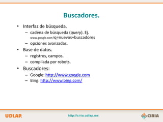 Buscadores.
• Interfaz de búsqueda.
   – cadena de búsqueda (query). Ej.
     www.google.com?q=nuevos+buscadores
   – opciones avanzadas.
• Base de datos.
   – registros, campos.
   – compilada por robots.
• Buscadores:
   – Google: http://www.google.com
   – Bing: http://www.bing.com/
 