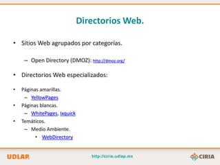 Directorios Web.

• Sitios Web agrupados por categorías.

     – Open Directory (DMOZ): http://dmoz.org/

• Directorios Web especializados:

•   Páginas amarillas.
     – YellowPages
•   Páginas blancas.
     – WhitePages, Ixquick
•   Temáticos.
     – Medio Ambiente.
          • WebDirectory
 