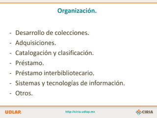 Organización.


-   Desarrollo de colecciones.
-   Adquisiciones.
-   Catalogación y clasificación.
-   Préstamo.
-   Préstamo interbibliotecario.
-   Sistemas y tecnologías de información.
-   Otros.
 
