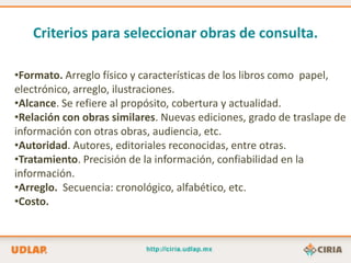 Criterios para seleccionar obras de consulta.

•Formato. Arreglo físico y características de los libros como papel,
electrónico, arreglo, ilustraciones.
•Alcance. Se refiere al propósito, cobertura y actualidad.
•Relación con obras similares. Nuevas ediciones, grado de traslape de
información con otras obras, audiencia, etc.
•Autoridad. Autores, editoriales reconocidas, entre otras.
•Tratamiento. Precisión de la información, confiabilidad en la
información.
•Arreglo. Secuencia: cronológico, alfabético, etc.
•Costo.
 