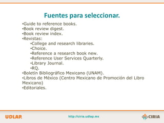 Fuentes para seleccionar.
•Guide to reference books.
•Book review digest.
•Book review index.
•Revistas:
    •College and research libraries.
    •Choice.
    •Reference a research book new.
    •Reference User Services Quarterly.
    •Library Journal.
    •RQ.
•Boletín Bibliográfico Mexicano (UNAM).
•Libros de México (Centro Mexicano de Promoción del Libro
Mexicano)
•Editoriales.
 