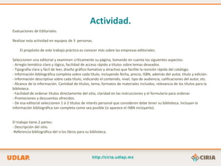 Actividad.
Evaluaciones de Editoriales.

Realizar esta actividad en equipos de 3 personas.

    El propósito de este trabajo práctico es conocer más sobre las empresas editoriales.

Seleccionen una editorial y examinen críticamente su página, tomando en cuenta los siguientes aspectos:
- Arreglo temático claro y lógico, facilidad de acceso rápido a títulos sobre temas deseados.
- Tipografía clara y fácil de leer, diseño gráfico llamativo y atractivo que facilite la revisión rápida del catálogo.
- Información bibliográfica completa sobre cada título, incluyendo fecha, precio, ISBN, además del autor, título y edición.
- Información descriptiva sobre cada título, indicando el contenido, nivel, tipo de audiencia, calificaciones del autor, etc.
- Alcance de la información. Cantidad de títulos, tema, formatos de materiales incluidos, relevancia de los títulos para la
biblioteca.
- Facilidad de ordenar títulos directamente del sitio, claridad en las instrucciones y el formulario para ordenar.
- Promociones y descuentos ofrecidos.
- De esa editorial seleccionen 1 ó 2 títulos de interés personal que consideren debe tener su biblioteca. Incluyan la
información bibliográfica tan completa como sea posible (si aparece el ISBN inclúyanlo).


El trabajo tiene 2 partes:
- Descripción del sitio.
-Referencia bibliográfica del o los libros para su biblioteca.
 